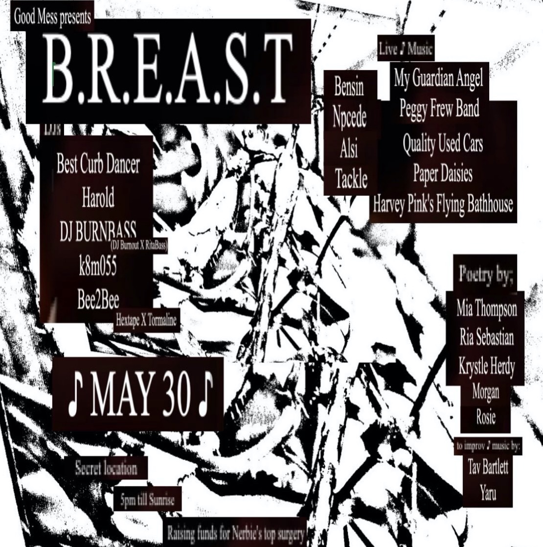 Square gig poster, with an abstract black and white print as the background and white text typed onto black rectangular backgrounds. The text says Good Mess presents B.R.E.A.S.T. DJs: Best Curb Dancer, Harold, DJ BURNBASS, k8m055, Bee2Bee. Live Music: Bensin, Npcede, Alsi, Tackle, My Guardian Angel, Peggy Frew Band, Quality Used Cars, Paper Daisies, Harvey Pink's Flying Bathhouse. Poetry by: Mia Thompson, Ria Sebastian, Krystle Herdy, Morgan, Rosie, to imrpov music by: Tav Bartlett, Yaru. MAY 30. Secret location, 5pm til sunrise, Raising funds for Nerbie's top surgery.