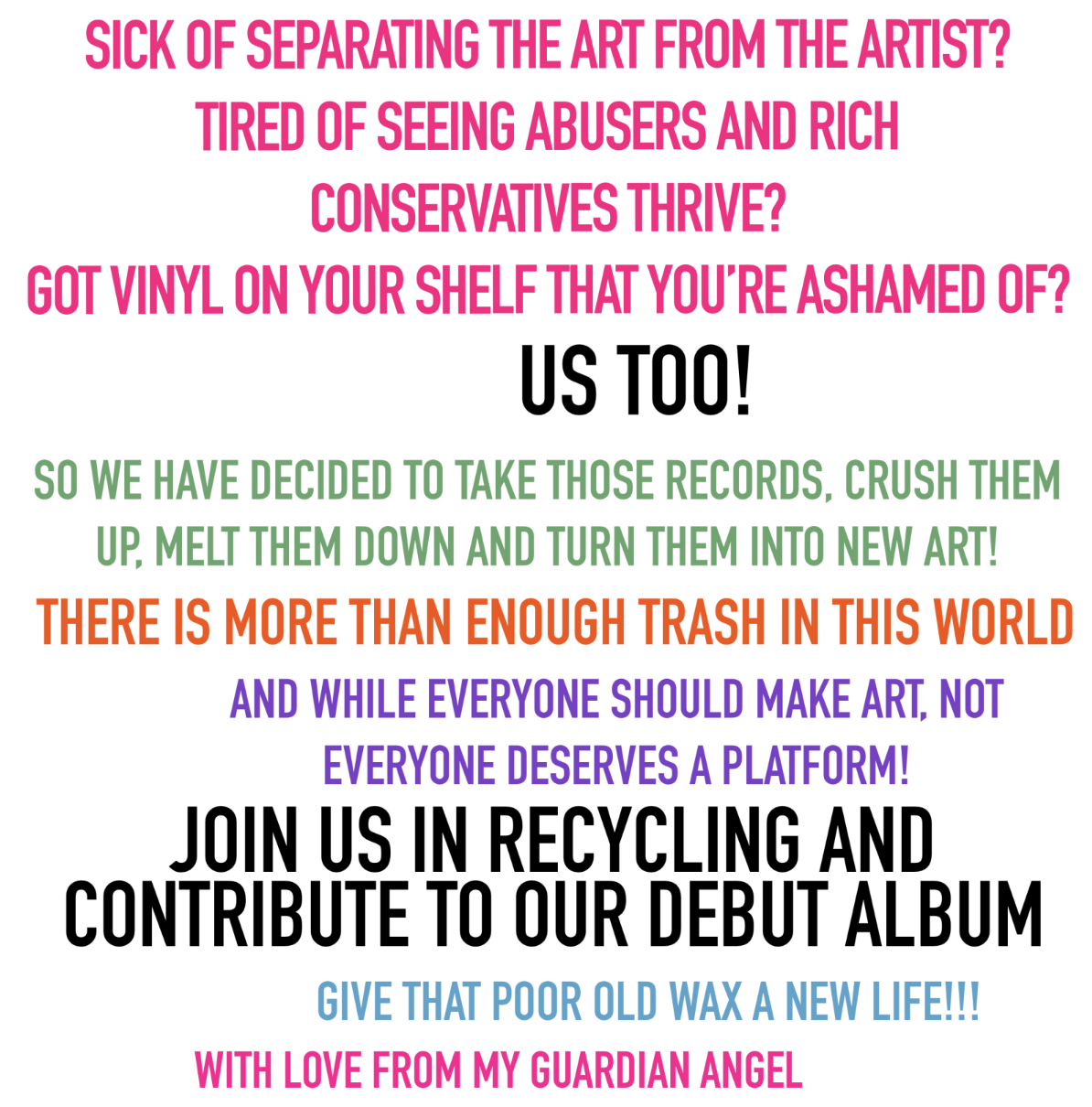 poster with a white background and all capitals, impact font text in black, green, orange, purple, blue and pink. The text says: <p> SICK OF SEPARATING THE ART FROM THE ARTIST? TIRED OF SEEING ABUSERS AND RICH CONSERVATIVES THRIVE? GOT VINYL ON YOUR SHELF THAT YOU ARE ASHAMED OF? US TOO! SO WE HAVE DECIDED TO TAKE THOSE RECORDS, CRUSH THEM UP, MELT THEM DOWN AND TURN THEM INTO NEW ART! THERE IS MORE THAN ENOUGH TRASH IN THIS WORLD AND WHILE EVERYONE SHOULD MAKE ART, NOT EVERYONE DESERVES A PLATFORM! JOIN US IN RECYCLING AND CONTRIBUTE TO OUR DEBUT ALBUM. GIVE THAT POOR OLD WAX A NEW LIFE!!!